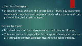 c. Ion-Pair Transport
Mechanism that explains the absorption of drugs like quaternary
ammonium compounds and sulphonic acids, which ionize under all
pH conditions, is ion-pair transport.
d. Pore transport
It is also known as Convective transport, bulk flow or filtration.
This mechanism is responsible for transport of molecules into the
cell through the protein channels present in the cell membrane.
 