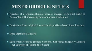 MIXED ORDER KINETICS
 Kinetics of a pharmacokinetic process changes from First order to
Zero order with increasing dose or chronic medication.
 Deviations from original Linear kinetic profile – Non Linear kinetics.
 Dose dependent kinetics
 Seen when P’kinetic process Carriers / Substrates (Capacity Limited
– get saturated at Higher drug Conc).
 