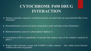 CYTOCHROME P450 DRUG
INTERACTION
 Humans constantly exposed to xenobiotics(usually non polar) that can cause harmful effect if not
eliminated. 
 Biotransformation convert non polar compounds to polar and helps in their elimination. 
 Biotransformation occurs in 2 phases(phase1 &phase 2). 
 Cytochrome p-450 is a superfamily of enzymes that catalyse most of the oxidation reactions of
phase 1. 
 Require both molecular oxygen and NADPH to effect reaction.  Also called mixed function
oxidases and mono-oxygenases.
 