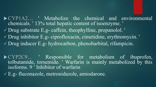 CYP1A2…  Metabolize the chemical and environmental
chemicals.  13% total hepatic content of isoenzyme. 
 Drug substrate E.g- caffein, theophylline, propanolol. 
 Drug inhibitor E.g- ciprofloxacin, cimetidine, erythromycin. 
 Drug inducer E.g- hydrocarbon, phenobarbital, rifampicin.
CYP2C9…  Responsible for metabolism of ibuprofen,
tolbutamide, torsemide.  Warfarin is mainly metabolized by this
isoforms. 9  Inhibitor of warfarin
 E.g- fluconazole, metronidazole, amiodarone.
 