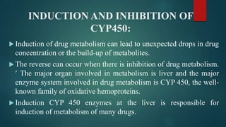 INDUCTION AND INHIBITION OF
CYP450:
 Induction of drug metabolism can lead to unexpected drops in drug
concentration or the build-up of metabolites.
 The reverse can occur when there is inhibition of drug metabolism.
 The major organ involved in metabolism is liver and the major
enzyme system involved in drug metabolism is CYP 450, the well-
known family of oxidative hemoproteins.
 Induction CYP 450 enzymes at the liver is responsible for
induction of metabolism of many drugs.
 