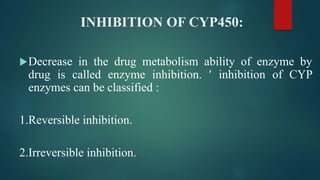INHIBITION OF CYP450:
Decrease in the drug metabolism ability of enzyme by
drug is called enzyme inhibition.  inhibition of CYP
enzymes can be classified :
1.Reversible inhibition.
2.Irreversible inhibition.
 