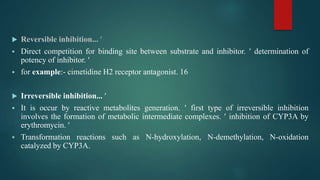  Reversible inhibition... 
 Direct competition for binding site between substrate and inhibitor.  determination of
potency of inhibitor. 
 for example:- cimetidine H2 receptor antagonist. 16
 Irreversible inhibition... 
 It is occur by reactive metabolites generation.  first type of irreversible inhibition
involves the formation of metabolic intermediate complexes.  inhibition of CYP3A by
erythromycin. 
 Transformation reactions such as N-hydroxylation, N-demethylation, N-oxidation
catalyzed by CYP3A.
 