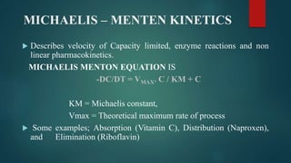 MICHAELIS – MENTEN KINETICS
 Describes velocity of Capacity limited, enzyme reactions and non
linear pharmacokinetics.
MICHAELIS MENTON EQUATION IS
-DC/DT = VMAX. C / KM + C
KM = Michaelis constant,
Vmax = Theoretical maximum rate of process
 Some examples; Absorption (Vitamin C), Distribution (Naproxen),
and Elimination (Riboflavin)
 