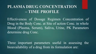 PLASMA DRUG CONCENTRATION
– TIME PROFILE
Effectiveness of Dosage Regimen Concentration of
Drug in the Body Conc. at Site of action Conc. in whole
Blood (Plasma, Serum), Saliva, Urine, PK Parameters
determine drug Conc.
Three important parameters useful in assessing the
bioavailability of a drug from its formulation are:
 