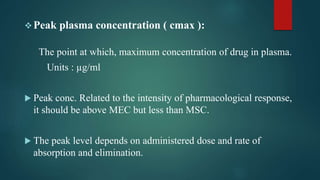 Peak plasma concentration ( cmax ):
The point at which, maximum concentration of drug in plasma.
Units : µg/ml
 Peak conc. Related to the intensity of pharmacological response,
it should be above MEC but less than MSC.
 The peak level depends on administered dose and rate of
absorption and elimination.
 