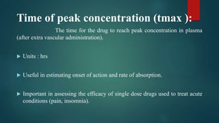 Time of peak concentration (tmax ):
The time for the drug to reach peak concentration in plasma
(after extra vascular administration).
 Units : hrs
 Useful in estimating onset of action and rate of absorption.
 Important in assessing the efficacy of single dose drugs used to treat acute
conditions (pain, insomnia).
 