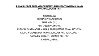 PRINCIPLES OF PHARMACOKINETICS,PHARMACODYNAMICS AND
PHARMACOGENETICS
Prepared by:
KRISHNA PRASAD DAHAL
PHARM D. (PU)
RPh. (Pb); RPh. (NEPAL)
CLINICAL PHARMACIST at G.N.S. SAGARMATHA ZONAL HOSPITAL
FACULTY MEMBER OF PHARMACOLOGY AND TOXICOLOGY
SAPTARISHI HEALTH SCIENCE COLLEGE
RAJBIRAJ, NEPAL
 