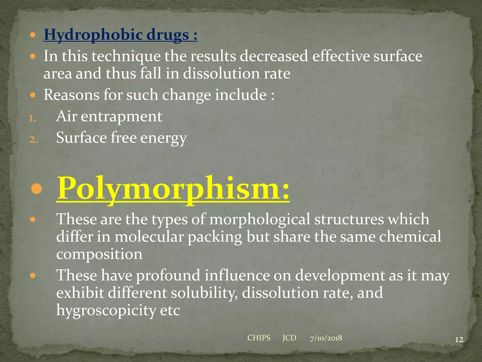  Hydrophobic drugs :
 In this technique the results decreased effective surface
area and thus fall in dissolution rate
 Reasons for such change include :
1. Air entrapment
2. Surface free energy
 Polymorphism:
 These are the types of morphological structures which
differ in molecular packing but share the same chemical
composition
 These have profound influence on development as it may
exhibit different solubility, dissolution rate, and
hygroscopicity etc
7/10/2018 12CHIPS JCD
 