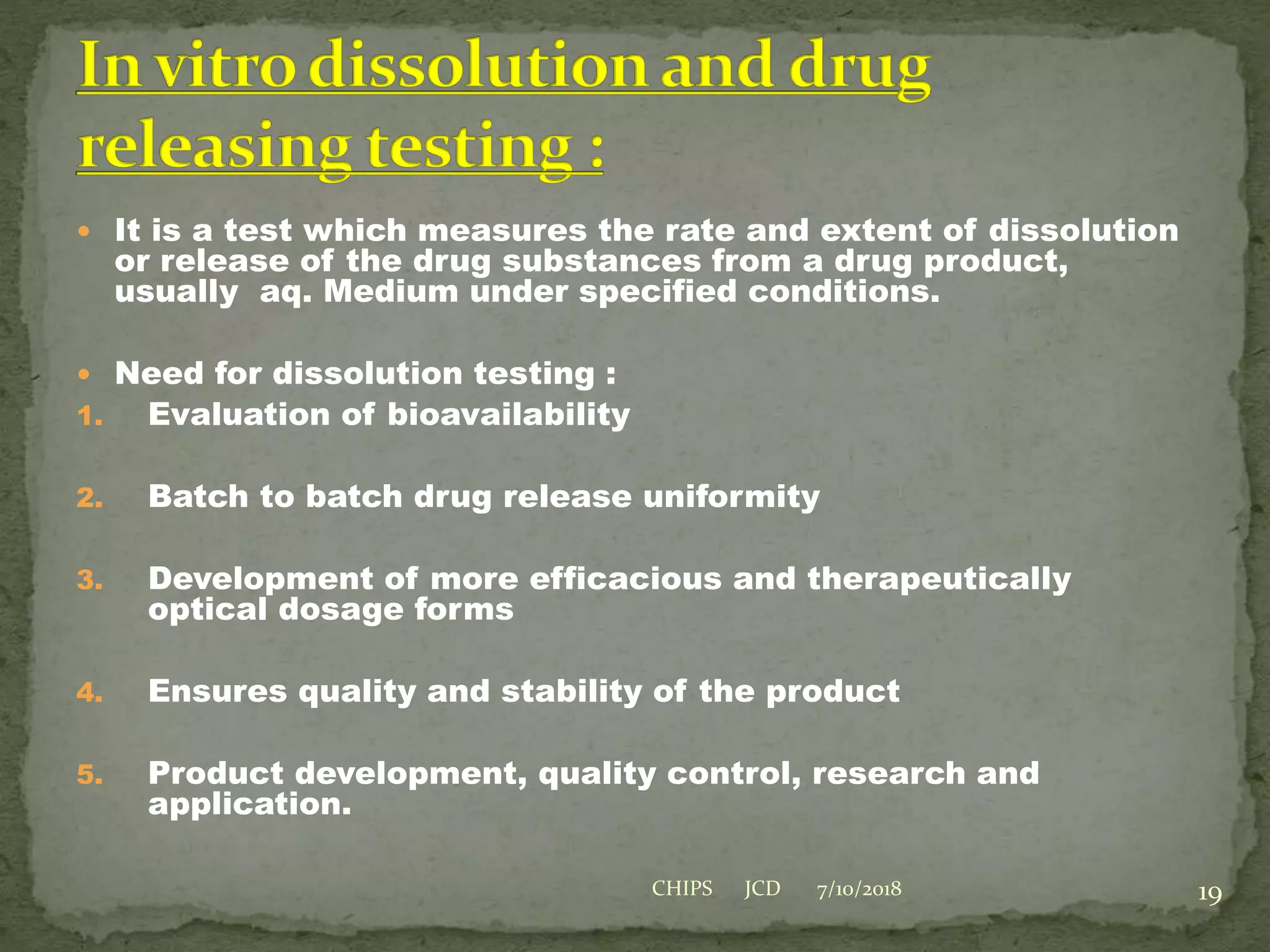  It is a test which measures the rate and extent of dissolution
or release of the drug substances from a drug product,
usually aq. Medium under specified conditions.
 Need for dissolution testing :
1. Evaluation of bioavailability
2. Batch to batch drug release uniformity
3. Development of more efficacious and therapeutically
optical dosage forms
4. Ensures quality and stability of the product
5. Product development, quality control, research and
application.
7/10/2018 19CHIPS JCD
 