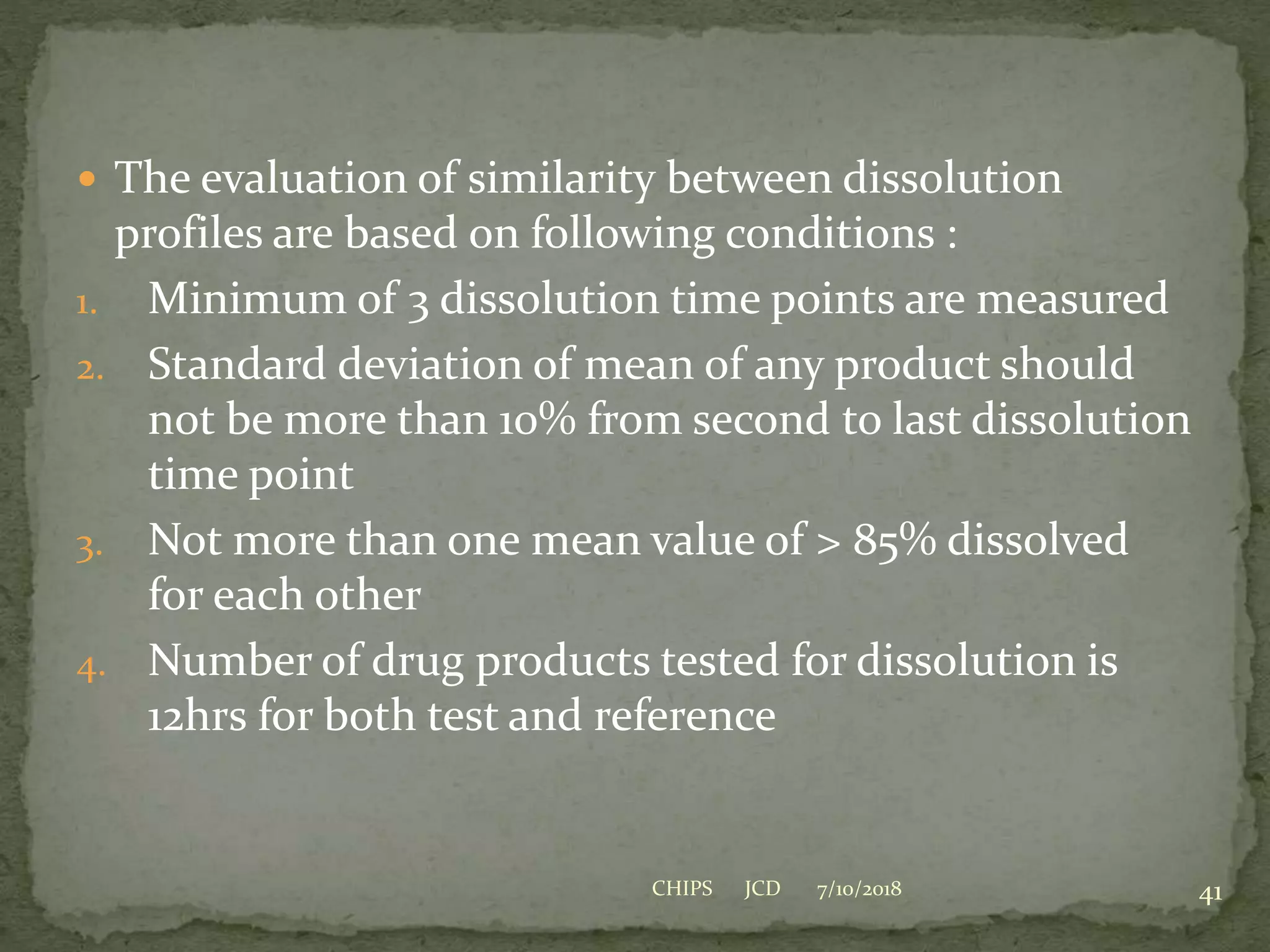  The evaluation of similarity between dissolution
profiles are based on following conditions :
1. Minimum of 3 dissolution time points are measured
2. Standard deviation of mean of any product should
not be more than 10% from second to last dissolution
time point
3. Not more than one mean value of > 85% dissolved
for each other
4. Number of drug products tested for dissolution is
12hrs for both test and reference
7/10/2018 41CHIPS JCD
 