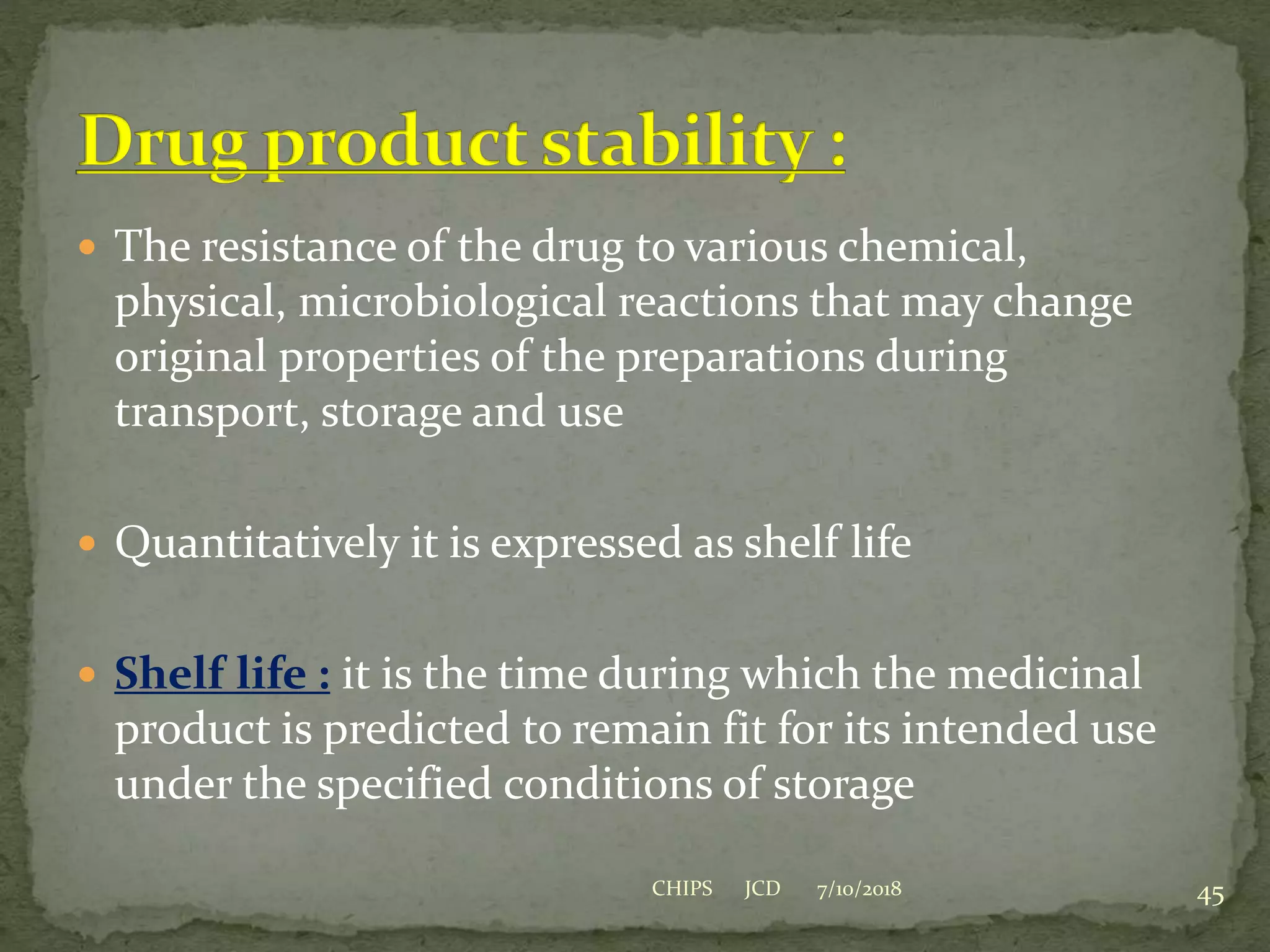  The resistance of the drug to various chemical,
physical, microbiological reactions that may change
original properties of the preparations during
transport, storage and use
 Quantitatively it is expressed as shelf life
 Shelf life : it is the time during which the medicinal
product is predicted to remain fit for its intended use
under the specified conditions of storage
7/10/2018 45CHIPS JCD
 