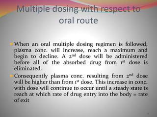 Multiple dosing with respect to 
oral route 
 When an oral multiple dosing regimen is followed, 
plasma conc. will increase, reach a maximum and 
begin to decline. A 2nd dose will be administered 
before all of the absorbed drug from 1st dose is 
eliminated. 
 Consequently plasma conc. resulting from 2nd dose 
will be higher than from 1st dose. This increase in conc. 
with dose will continue to occur until a steady state is 
reach at which rate of drug entry into the body = rate 
of exit 
14 
 