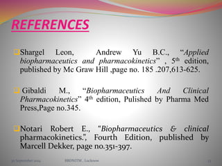 REFERENCES 
Shargel Leon, Andrew Yu B.C., “Applied 
biopharmaceutics and pharmacokinetics” , 5th edition, 
published by Mc Graw Hill ,page no. 185 .207,613-625. 
 Gibaldi M., “Biopharmaceutics And Clinical 
Pharmacokinetics” 4th edition, Pulished by Pharma Med 
Press,Page no.345. 
Notari Robert E., “Biopharmaceutics & clinical 
pharmacokinetics.”, Fourth Edition, published by 
Marcell Dekker, page no.351-397. 
30 September 2014 BBDNITM , Lucknow 33 
 