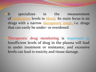  It specializes in the measurement 
of medication levels in blood. Its main focus is on 
drugs with a narrow therapeutic range, i.e. drugs 
that can easily be under- or overdosed. 
 Therapeutic drug monitoring is important as 
Insufficient levels of drug in the plasma will lead 
to under treatment or resistance, and excessive 
levels can lead to toxicity and tissue damage. 
7 
 
