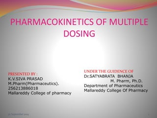 PHARMACOKINETICS OF MULTIPLE 
DOSING 
UNDER THE GUIDENCE OF 
Dr.SATYABRATA BHANJA 
M. Pharm, Ph.D. 
Department of Pharmaceutics 
Mallareddy College Of Pharmacy 
PRESENTED BY : 
K.V.SIVA PRASAD 
M.Pharm(Pharmaceutics). 
256213886018 
Mallareddy College of pharmacy 
30 September 2014 1 
 