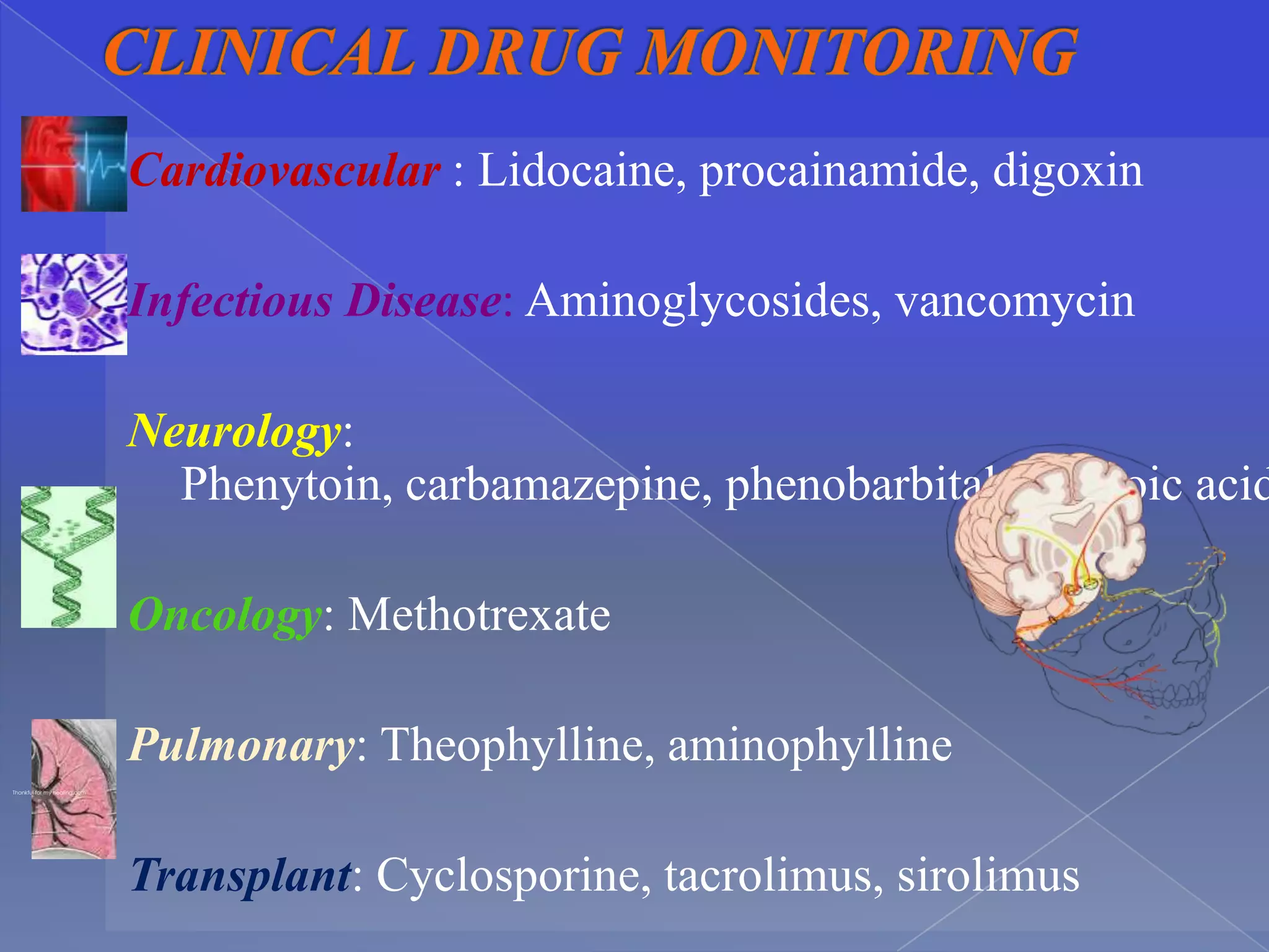 Cardiovascular : Lidocaine, procainamide, digoxin

                              Infectious Disease: Aminoglycosides, vancomycin

                              Neurology:
                                Phenytoin, carbamazepine, phenobarbital, valproic acid

                              Oncology: Methotrexate

                              Pulmonary: Theophylline, aminophylline
Thankful for my healing.com




                              Transplant: Cyclosporine, tacrolimus, sirolimus
 