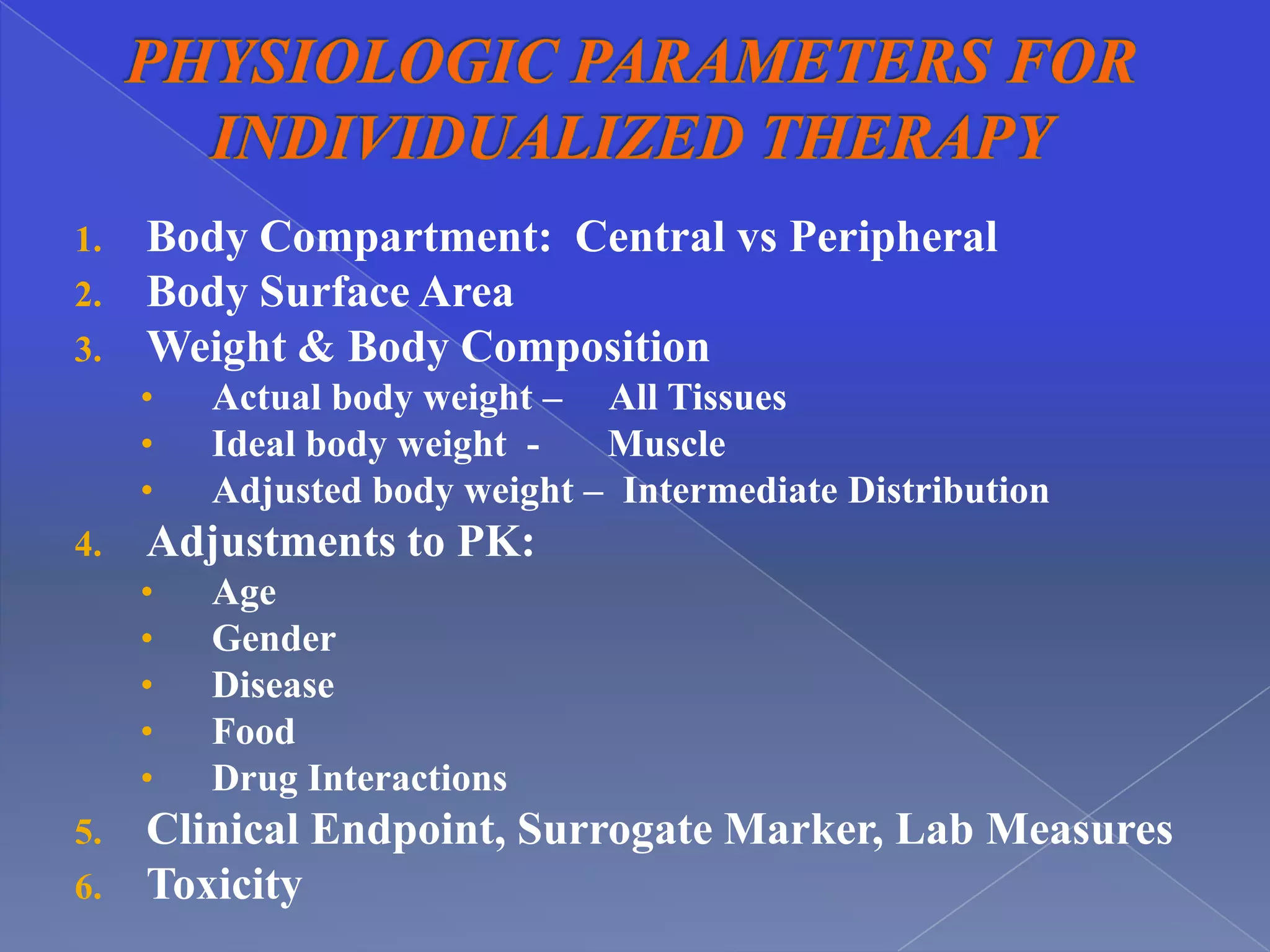 1.   Body Compartment: Central vs Peripheral
2.   Body Surface Area
3.   Weight & Body Composition
     •   Actual body weight – All Tissues
     •   Ideal body weight -   Muscle
     •   Adjusted body weight – Intermediate Distribution
4.   Adjustments to PK:
     •   Age
     •   Gender
     •   Disease
     •   Food
     •   Drug Interactions
5.   Clinical Endpoint, Surrogate Marker, Lab Measures
6.   Toxicity
 