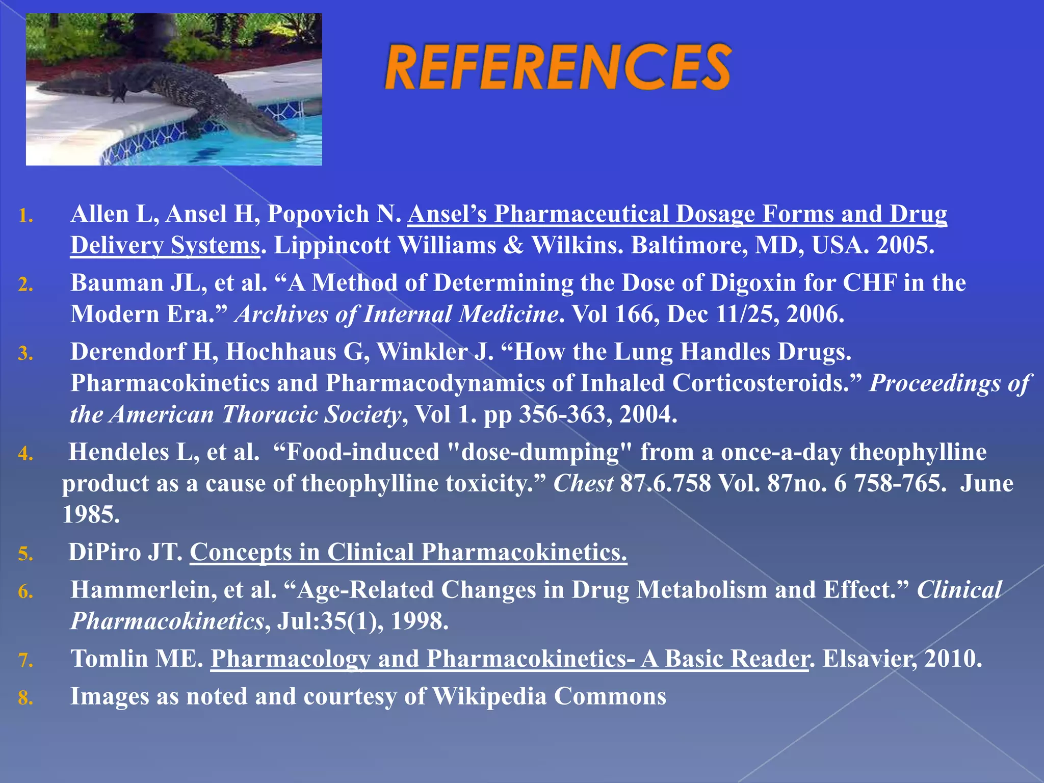 Bike friendlyarlington.com




1.                      Allen L, Ansel H, Popovich N. Ansel’s Pharmaceutical Dosage Forms and Drug
                        Delivery Systems. Lippincott Williams & Wilkins. Baltimore, MD, USA. 2005.
2.                      Bauman JL, et al. “A Method of Determining the Dose of Digoxin for CHF in the
                        Modern Era.” Archives of Internal Medicine. Vol 166, Dec 11/25, 2006.
3.                      Derendorf H, Hochhaus G, Winkler J. “How the Lung Handles Drugs.
                        Pharmacokinetics and Pharmacodynamics of Inhaled Corticosteroids.” Proceedings of
                        the American Thoracic Society, Vol 1. pp 356-363, 2004.
4.                     Hendeles L, et al. “Food-induced "dose-dumping" from a once-a-day theophylline
                       product as a cause of theophylline toxicity.” Chest 87.6.758 Vol. 87no. 6 758-765. June
                       1985.
5.                     DiPiro JT. Concepts in Clinical Pharmacokinetics.
6.                      Hammerlein, et al. “Age-Related Changes in Drug Metabolism and Effect.” Clinical
                        Pharmacokinetics, Jul:35(1), 1998.
7.                      Tomlin ME. Pharmacology and Pharmacokinetics- A Basic Reader. Elsavier, 2010.
8.                      Images as noted and courtesy of Wikipedia Commons
 