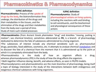 •Pharmacokinetics (from Ancient Greek pharmakon "drug" and kinetikos "moving, putting in
motion"; see chemical kinetics), sometimes abbreviated as PK, is a branch of pharmacology
dedicated to determine the fate of substances administered to a living organism.
•The substances of interest include any chemical xenobiotic such as: pharmaceutical
drugs, pesticides, food additives, cosmetics, etc. It attempts to analyze chemical metabolism and
to discover the fate of a chemical from the moment that it is administered up to the point at
which it is completely eliminated from the body.
•Pharmacokinetics is the study of how an organism affects a drug,
whereas pharmacodynamics (PD) is the study of how the drug affects the organism.
• Both together influence dosing, benefit, and adverse effects, as seen in PK/PD models.
•Pharmacodynamics and pharmacokinetics are the main branches of pharmacology, being itself
a topic of biology interested in the study of the interactions between both endogenous and
exogenous chemical substances with living organisms.
IUPAC definition
Pharmacokinetics: Process of the uptake of
drugs by the body, the biotransformation they
undergo, the distribution of the drugs and
their metabolites in the tissues, and the
elimination of the drugs and their metabolites
from the body over a period of time.
Study of more such related processes.
IUPAC definition
Pharmacodynamics: Study of
pharmacological actions on living systems,
including the reactions with and binding
to cell constituents, and the biochemical
and physiological consequences of these
actions
 