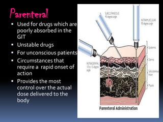 Parenteral
 Used for drugs which are
    poorly absorbed in the
    GIT
   Unstable drugs
   For unconscious patients
   Circumstances that
    require a rapid onset of
    action
   Provides the most
    control over the actual
    dose delivered to the
    body
 