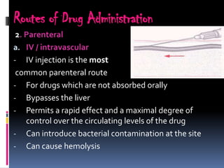 Routes of Drug Administration
 2. Parenteral
a. IV / intravascular
- IV injection is the most
 common parenteral route
- For drugs which are not absorbed orally
- Bypasses the liver
- Permits a rapid effect and a maximal degree of
    control over the circulating levels of the drug
- Can introduce bacterial contamination at the site
- Can cause hemolysis
 