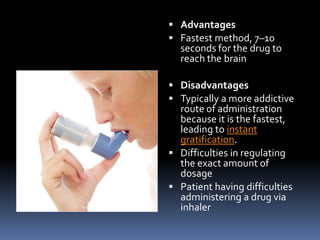  Advantages
 Fastest method, 7–10
  seconds for the drug to
  reach the brain

 Disadvantages
 Typically a more addictive
  route of administration
  because it is the fastest,
  leading to instant
  gratification.
 Difficulties in regulating
  the exact amount of
  dosage
 Patient having difficulties
  administering a drug via
  inhaler
 