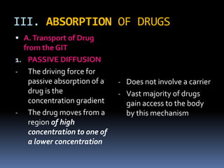 III. ABSORPTION OF DRUGS
 A. Transport of Drug
  from the GIT
1. PASSIVE DIFFUSION
- The driving force for
    passive absorption of a   - Does not involve a carrier
    drug is the               - Vast majority of drugs
    concentration gradient      gain access to the body
- The drug moves from a         by this mechanism
    region of high
    concentration to one of
    a lower concentration
 