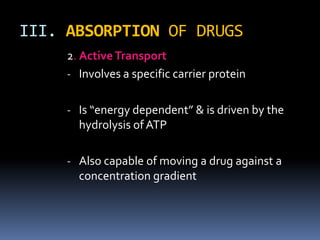 III. ABSORPTION OF DRUGS
     2. Active Transport
     - Involves a specific carrier protein


     - Is “energy dependent” & is driven by the
       hydrolysis of ATP

     - Also capable of moving a drug against a
       concentration gradient
 