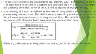  The units for clearance are volume/time (eg, ml/min, L/hr). For example, if the cl
T of penicillin is 15 ml/min in a patient and penicillin has a V D of 12 L, then from
the clearance definition, 15 ml of the 12 L will be cleared of drug per minute.
 Alternatively, cl t may be defined as the rate of drug elimination divided by the
plasma drug concentration. This definition expresses drug elimination in terms of
the volume of plasma eliminated of drug per unit time. This definition is a practical
way to calculate clearance based on plasma drug concentration data.
 Where d e is the amount of drug eliminated and dd e/dt is the rate of elimination.
 
