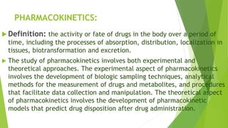 PHARMACOKINETICS:
 Definition: the activity or fate of drugs in the body over a period of
time, including the processes of absorption, distribution, localization in
tissues, biotransformation and excretion.
 The study of pharmacokinetics involves both experimental and
theoretical approaches. The experimental aspect of pharmacokinetics
involves the development of biologic sampling techniques, analytical
methods for the measurement of drugs and metabolites, and procedures
that facilitate data collection and manipulation. The theoretical aspect
of pharmacokinetics involves the development of pharmacokinetic
models that predict drug disposition after drug administration.
 
