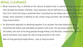 RENAL CLEARANCE
 Renal clearance CLR is defined as the volume of plasma that is cleared of drug per unit of
time through the kidney. Similarly, renal clearance may be defined as a constant fraction of
the V D in which the drug is contained that is excreted by the kidney per unit of time. More
simply, renal clearance is defined as the urinary drug excretion rate divided by the plasma
drug concentration .
 An alternative approach to obtaining equation is to consider the mass balance of drug
cleared by the kidney and ultimately excreted in the urine. For any drug cleared through
the kidney, the rate of the drug passing through kidney (via filtration, reabsorption, and/or
active secretion) must equal the rate of drug excreted in the urine.
 Rate of drug passing through kidney = rate of drug excreted
 