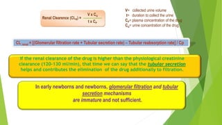 CL renal = [(Glomerular filtration rate + Tubular secretion rate) – Tubular reabsorption rate] / Cp
If the renal clearance of the drug is higher than the physiological creatinine
clearance (120-130 ml/min), that time we can say that the tubular secretion
helps and contributes the elimination of the drug additionally to filtration.
In early newborns and newborns, glomerular filtration and tubular
secretion mechanisms
are immature and not sufficient.
Renal Clearence (CLR) =
V x CU
t x CP
V= collected urine volume
t= duration to collect the urine
CP= plasma concentration of the drug
CU= urine concentration of the drug
 