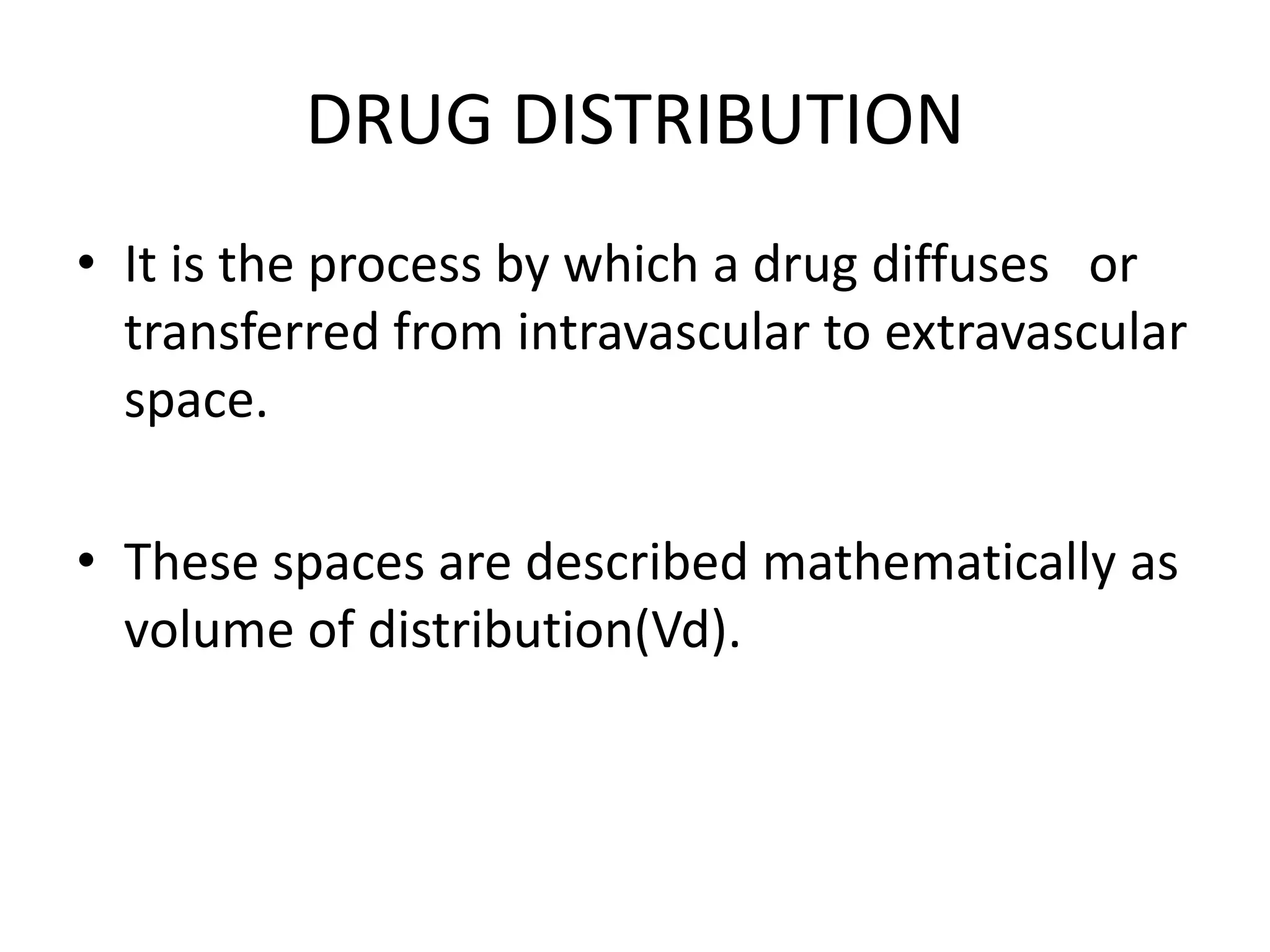 DRUG DISTRIBUTION
• It is the process by which a drug diffuses or
transferred from intravascular to extravascular
space.
• These spaces are described mathematically as
volume of distribution(Vd).
 
