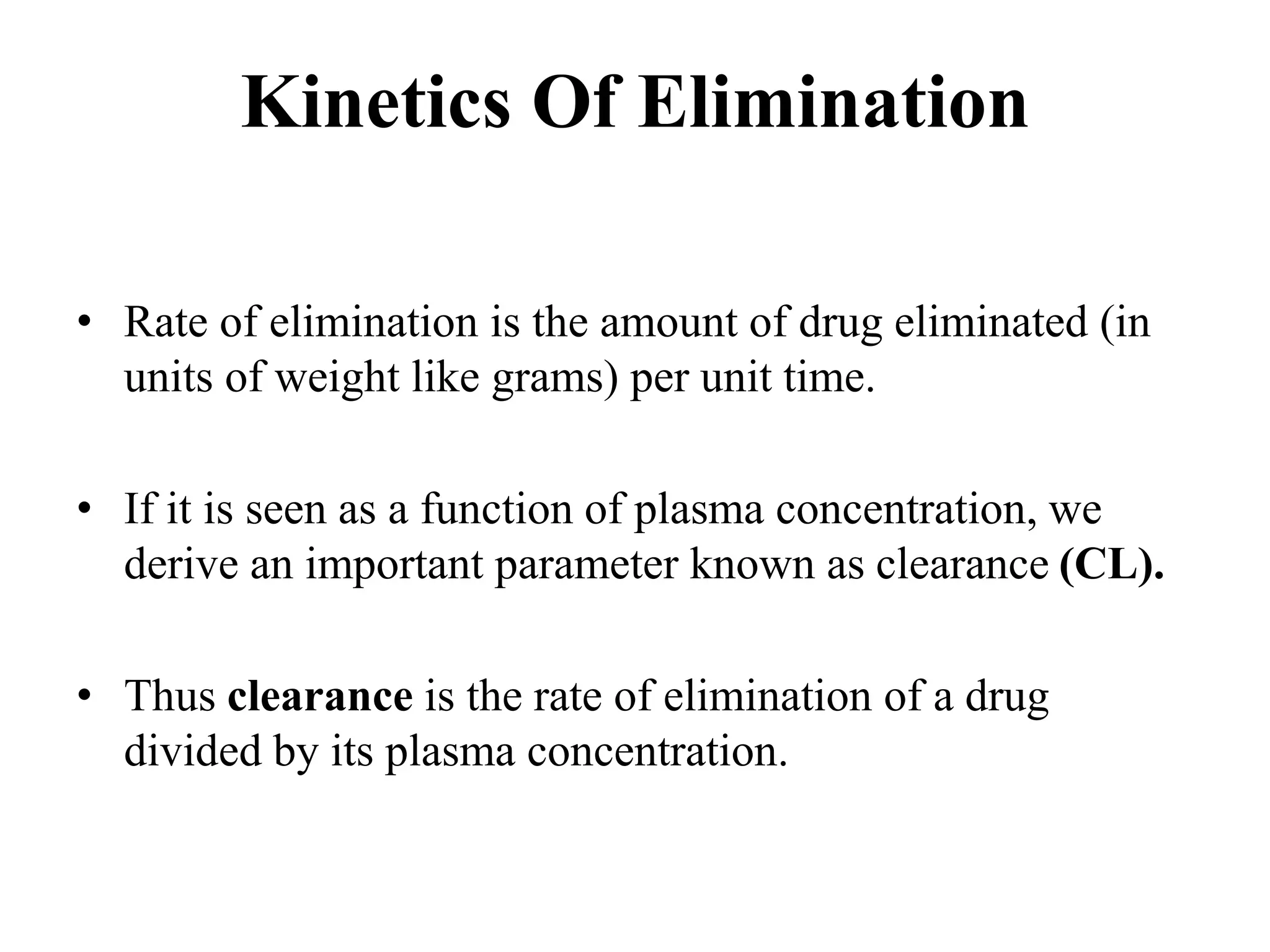 Kinetics Of Elimination
• Rate of elimination is the amount of drug eliminated (in
units of weight like grams) per unit time.
• If it is seen as a function of plasma concentration, we
derive an important parameter known as clearance (CL).
• Thus clearance is the rate of elimination of a drug
divided by its plasma concentration.
 