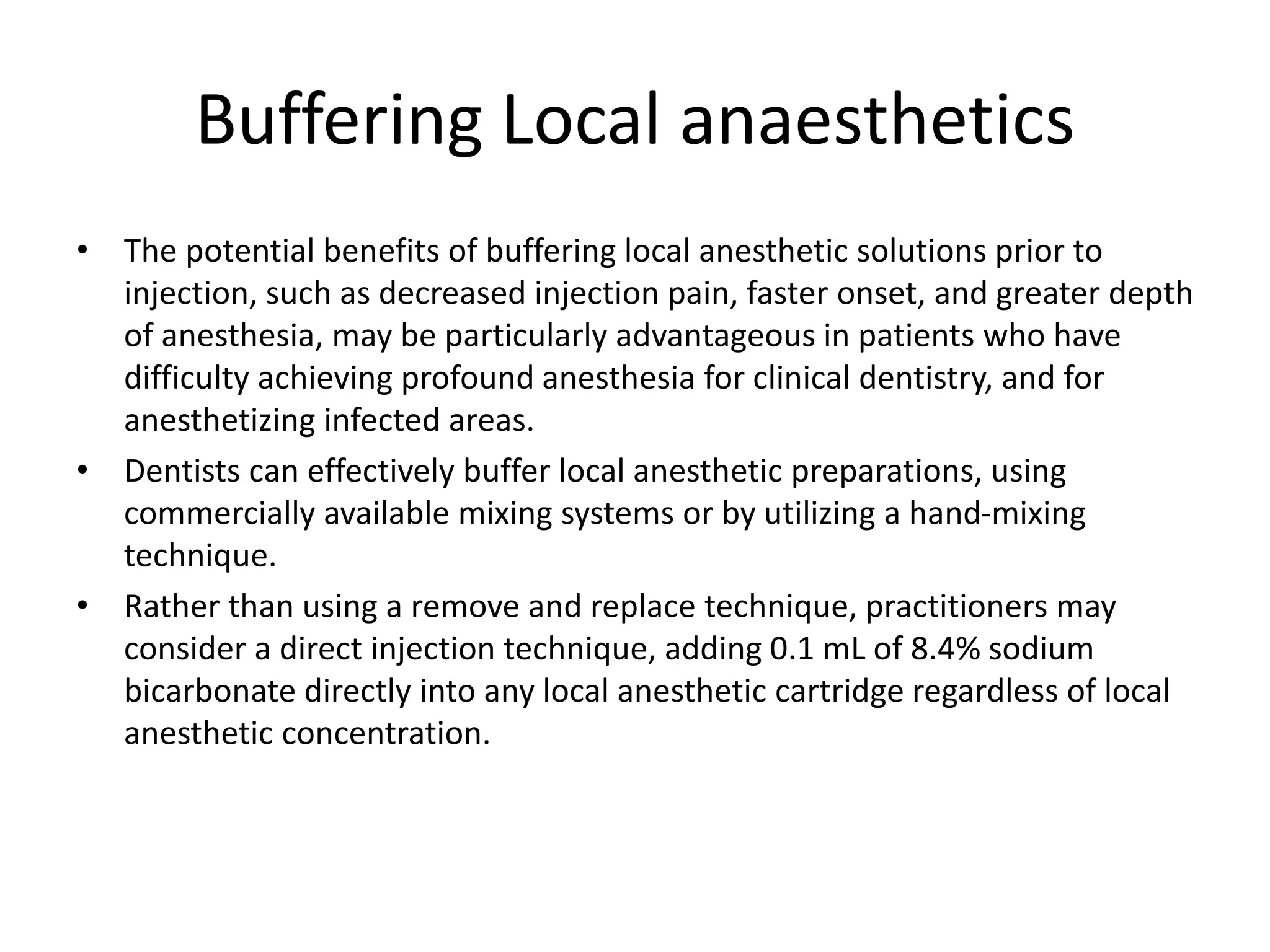 Buffering Local anaesthetics
• The potential benefits of buffering local anesthetic solutions prior to
injection, such as decreased injection pain, faster onset, and greater depth
of anesthesia, may be particularly advantageous in patients who have
difficulty achieving profound anesthesia for clinical dentistry, and for
anesthetizing infected areas.
• Dentists can effectively buffer local anesthetic preparations, using
commercially available mixing systems or by utilizing a hand-mixing
technique.
• Rather than using a remove and replace technique, practitioners may
consider a direct injection technique, adding 0.1 mL of 8.4% sodium
bicarbonate directly into any local anesthetic cartridge regardless of local
anesthetic concentration.
 