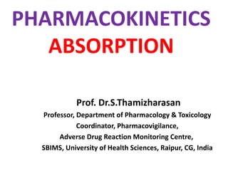 PHARMACOKINETICS
ABSORPTION
Prof. Dr.S.Thamizharasan
Professor, Department of Pharmacology & Toxicology
Coordinator, Pharmacovigilance,
Adverse Drug Reaction Monitoring Centre,
SBIMS, University of Health Sciences, Raipur, CG, India
 