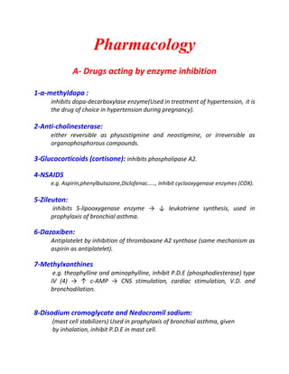 Pharmacology
A- Drugs acting by enzyme inhibition
1-α-methyldopa :
inhibits dopa-decarboxylase enzyme(Used in treatment of hypertension, it is
the drug of choice in hypertension during pregnancy).
2-Anti-cholinesterase:
either reversible as physostigmine and neostigmine, or irreversible as
organophosphorous compounds.
3-Glucocorticoids (cortisone): inhibits phospholipase A2.
4-NSAIDS
e.g. Aspirin,phenylbutazone,Diclofenac....., inhibit cyclooxygenase enzymes (COX).
5-Zileuton:
inhibits 5-lipooxygenase enzyme → ↓ leukotriene synthesis, used in
prophylaxis of bronchial asthma.
6-Dazoxiben:
Antiplatelet by inhibition of thromboxane A2 synthase (same mechanism as
aspirin as antiplatelet).
7-Methylxanthines
e.g. theophylline and aminophylline, inhibit P.D.E (phosphodiesterase) type
IV (4) → ↑ c-AMP → CNS stimulation, cardiac stimulation, V.D. and
bronchodilation.
8-Disodium cromoglycate and Nedocromil sodium:
(mast cell stabilizers) Used in prophylaxis of bronchial asthma, given
by inhalation, inhibit P.D.E in mast cell.
 