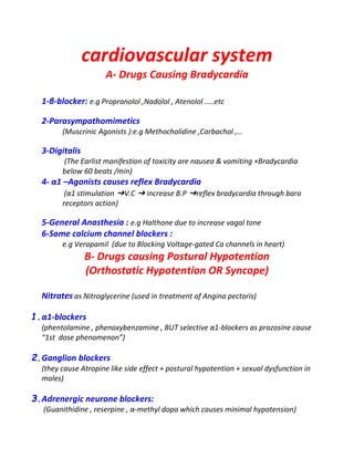 cardiovascular system
A- Drugs Causing Bradycardia
1-β-blocker: e.g Propranolol ,Nadolol , Atenolol …..etc
2-Parasympathomimetics
(Muscrinic Agonists ):e.g Methocholidine ,Carbachol ,…
3-Digitalis
(The Earlist manifestion of toxicity are nausea & vomiting +Bradycardia
below 60 beats /min)
4- α1 –Agonists causes reflex Bradycardia
(α1 stimulation ➔V.C ➔ increase B.P ➔reflex bradycardia through baro
receptors action)
5-General Anasthesia : e.g Halthone due to increase vagal tone
6-Some calcium channel blockers :
e.g Verapamil (due to Blocking Voltage-gated Ca channels in heart)
B- Drugs causing Postural Hypotention
(Orthostatic Hypotention OR Syncope)
Nitrates as Nitroglycerine (used in treatment of Angina pectoris)
1.α1-blockers
(phentolamine , phenoxybenzamine , BUT selective α1-blockers as prazosine cause
“1st dose phenomenon”)
2.Ganglion blockers
(they cause Atropine like side effect + postural hypotention + sexual dysfunction in
males)
3.Adrenergic neurone blockers:
(Guanithidine , reserpine , α-methyl dopa which causes minimal hypotension)
 