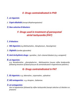 E- Drugs contraindicated in PVD
1.a1-Agonists
2. Ergot alkaloids (except dihydroergotoxine)
3.Non selective β-blockers
F- Drugs used in treatment of paroxysmal
atrial tachycardia (PAT)
1.β-blockers
2. M2-Agonists (e.g Methacholine , Edrophonium , Neostigmine)
3. Digitalis (cardiac glycosides)
4.Anti Arrhythmic drugs : quinidine , Ca2+-channel blockers (e.g. verapamil)
5.a1-Agonists:
e.g. Noradrenaline , phenylepherine , Methoxamine (causes reflex bradycardia
following elevation of blood pressure & contraindicated in hypertensive patients )
G- Drugs contraindicated in PAT
1.β1-Agonists: e.g. Adrenaline , isoprenaline , ephedrine
2.M2-antagonists: e.g. Atropine , Gallamine
3.a1-antagonists:
due to hypotention followed by reflex tachycardia (except selective a1-blockers as
prazosin)
 