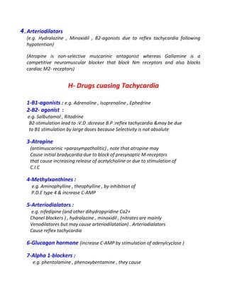 4.Arteriodilators
(e.g. Hydralazine , Minoxidil , β2-agonists due to reflex tachycardia following
hypotention)
(Atropine is non-selective muscarinic antagonist whereas Gallamine is a
competitive neuromuscular blocker that block Nm receptors and also blocks
cardiac M2- receptors)
H- Drugs cuasing Tachycardia
1-B1-agonists : e.g. Adrenaline , Isoprenaline , Ephedrine
2-B2- agonist :
e.g. Salbutamol , Ritodrine
B2-stimulation lead to :V.D :dcrease B.P :reflex tachycardia &may be due
to B1 stimulation by large doses because Selectivity is not absolute
3-Atropine
(antimuscarinic =parasympatholitic) , note that atropine may
Cause initial bradycardia due to block of presynaptic M-receptors
that cause increasing release of acetylcholine or due to stimulation of
C.I.C
4-Methylxanthines :
e.g. Aminophylline , theophylline , by inhibition of
P.D.E type 4 & increase C-AMP
5-Arteriodialators :
e.g. nifedipine (and other dihydropyridine Ca2+
Chanel blockers ) , hydralazine , minoxidil , (nitrates are mainly
Venodilatores but may cause arteriodilatation) . Arteriodialators
Cause reflex tachycardia
6-Glucagon hormone (increase C-AMP by stimulation of adenylcyclase )
7-Alpha 1-blockers :
e.g. phentolamine , phenoxybentamine , they cause
 