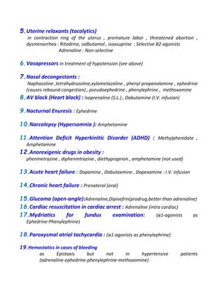 5.Uterine relaxants (tocolytics)
in contraction ring of the uterus , premature labor , threatened abortion ,
dysmenorrhea : Ritodrine, salbutamol , isoxsuprine : Selective B2-agonists
Adrenaline : Non-selective
6.Vasopressors in treatment of hypotension (see above)
7.Nasal decongestants :
Naphazoline ,tetrahydrozoline,xylometazoline , phenyl propanolamine , ephedrine
(causes rebound congestion) , pseudoephedrine , phenylephrine , methoxamine
8.AV block (Heart block) : Isoprenaline (S.L.) , Dobutamine (I.V. infusion)
9.Nocturnal Enuresis : Ephedrine
10.Narcolepsy (Hypersomnia ): Amphetamine
11.Attention Deficit Hyperkinitic Disorder (ADHD) : Methylphenidate ,
Amphetamine
12.Anorexigenic drugs in obesity :
phenmetrazine , diphenmtrazine , diethyproprion , amphetamine (not used)
13.Acute heart failure : Dopamine , Dobutaxmine , Dopexamine : I.V. infusion
14.Chronic heart failure : Prenaterol (oral)
15.Glucoma (open-angle):Adrenaline,Dipivefrin(prodrug,better than adrenaline)
16.Cardiac resuscitation in cardiac arrest : Adrenaline (intra cardiac)
17.Mydriatics for fundus examination: (α1-agonists as
Ephedrine-Phenylephrine)
18.Paroxysmal atrial tachycardia : (α1-agonists as phenylephrine)
19.Hemostatics in cases of bleeding
as Epistaxis but not in hypertensive patients
(adrenaline-ephedrine-phenylephrine-methoxamine)
 