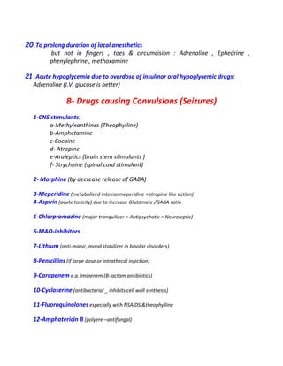 20.To prolong duration of local anesthetics
but not in fingers , toes & circumcision : Adrenaline , Ephedrine ,
phenylephrine , methoxamine
21.Acute hypoglycemia due to overdose of insulinor oral hypoglycemic drugs:
Adrenaline (I.V. glucose is better)
B- Drugs causing Convulsions (Seizures)
1-CNS stimulants:
a-Methylxanthines (Theophylline)
b-Amphetamine
c-Cocaine
d- Atropine
e-Araleptics (brain stem stimulants )
f- Strychnine (spinal cord stimulant)
2- Morphine (by decrease release of GABA)
3-Meperidine (metabolized into normeperidine +atropine like action)
4-Aspirin (acute toxicity) due to increase Glutamate /GABA ratio
5-Chlorpromazine (major tranquilizer = Antipsychotic = Neuroleptic)
6-MAO-inhibitors
7-Lithium (anti-manic, mood stabilizer in bipolar disorders)
8-Penicillins (if large dose or intrathecal injection)
9-Carapenem e.g. Imipenem (B-lactam antibiotics)
10-Cycloserine (antibacterial _ inhibits cell wall synthesis)
11-Fluoroquinolones especially with NSAIDS &theophylline
12-Amphotericin B (polyere –antifungal)
 