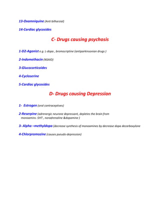 13-Oxamniquine (Anti bilharzial)
14-Cardiac glycosides
C- Drugs causing psychosis
1-D2-Agonist e.g. L-dopa , bromocriptine (antiparkinsonian drugs )
2-Indomethacin (NSAID)
3-Glucocorticoides
4-Cycloserine
5-Cardiac glycosides
D- Drugs causing Depression
1- Estrogen (oral contraceptives)
2-Reserpine (adrenergic neurone depressant, depletes the brain from
monoamins :5HT , noradrenaline &dopamine )
3- Alpha –methyldopa (decrease synthesis of monoamines by decrease dopa decarboxylone
4-Chlorpromozine (causes pseudo-depression)
 