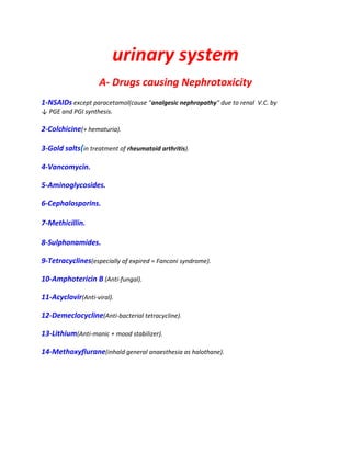 urinary system
A- Drugs causing Nephrotoxicity
1-NSAIDs except paracetamol(cause "analgesic nephropathy" due to renal V.C. by
↓ PGE and PGI synthesis.
2-Colchicine(+ hematuria).
3-Gold salts(in treatment of rheumatoid arthritis).
4-Vancomycin.
5-Aminoglycosides.
6-Cephalosporins.
7-Methicillin.
8-Sulphonamides.
9-Tetracyclines(especially of expired = Fanconi syndrome).
10-Amphotericin B (Anti-fungal).
11-Acyclovir(Anti-viral).
12-Demeclocycline(Anti-bacterial tetracycline).
13-Lithium(Anti-manic + mood stabilizer).
14-Methoxyflurane(inhald general anaesthesia as halothane).
 