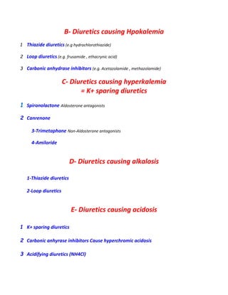 B- Diuretics causing Hpokalemia
1 Thiazide diuretics (e.g hydrochlorothiazide)
2 Loop diuretics (e.g. frusamide , ethacrynic acid)
3 Carbonic anhydrase inhibitors (e.g. Acetazolamide , methazolamide)
C- Diuretics causing hyperkalemia
= K+ sparing diuretics
1 Spironolactone Aldosterone antagonists
2 Canrenone
3-Trimetaphane Non-Aldosterone antagonists
4-Amiloride
D- Diuretics causing alkalosis
1-Thiazide diuretics
2-Loop diuretics
E- Diuretics causing acidosis
1 K+ sparing diuretics
2 Carbonic anhyrase inhibitors Cause hyperchromic acidosis
3 Acidifying diuretics (NH4Cl)
 