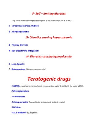 F- Self – limiting diuretics
They cause acidosis leading to reabsorption of Na+ in exchange for H+ or NH4
+
1 Carbonic anhydrase inhibitors
2 Acidifying diuretics
G- Diuretics causing hypercalcemia
3 Thiazide diuretics
4 Non-aldosterone antagonists
H- Diuretics causing hypocalcemia
1 Loop diuretics
2 Spironolactone (Aldosterone antagonist)
Teratogenic drugs
1-NSAIDs except paracetamol (Aspirin causes cardiac septal defect,but is the safest NSAID).
2-Benzodiazepines.
3-Barbiturates.
4-Chlorpromazine (phenothiazine antipsychotic and anti emetic).
5-Lithium.
6-ACE-inhibitors e.g. Captopril.
 