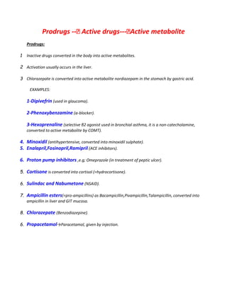 Prodrugs -- Active drugs--- Active metabolite
Prodrugs:
1 Inactive drugs converted in the body into active metabolites.
2 Activation usually occurs in the liver.
3 Chlorazepate is converted into active metabolite nordiazepam in the stomach by gastric acid.
EXAMPLES:
1-Dipivefrin (used in glaucoma).
2-Phenoxybenzamine (α-blocker).
3-Hexoprenaline (selective β2 agonist used in bronchial asthma, it is a non-catecholamine,
converted to active metabolite by COMT).
4. Minoxidil (antihypertensive, converted into minoxidil sulphate).
5. Enalapril,Fosinopril,Ramipril (ACE inhibitors).
6. Proton pump inhibitors ,e.g; Omeprazole (in treatment of peptic ulcer).
5. Cortisone is converted into cortisol (=hydrocortisone).
6. Sulindac and Nabumetone (NSAID).
7. Ampicillin esters(=pro-ampicillins) as Bacampicillin,Pivampicillin,Talampicillin, converted into
ampicillin in liver and GIT mucosa.
8. Chlorazepate (Benzodiazepine).
6. Propacetamol→Paracetamol, given by injection.
 