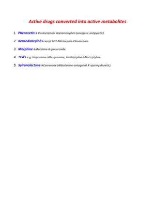 Active drugs converted into active metabolites
1. Phenacetin→ Paracetamol= Acetaminophen (analgesic-antipyretic).
2. Benzodiazepines except LOT-Nitrazepam-Clonazepam.
3. Morphine→Morphine-6-glucuronide.
4. TCA's e.g; Imipramine→Desipramine, Amitriptyline→Nortriptyline.
5. Spironolactone→Canrenone (Aldosterone-antagonist K-sparing diuretic).
 