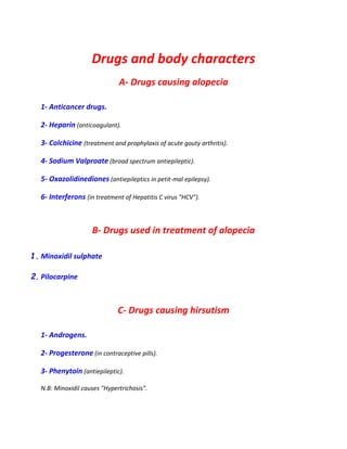 Drugs and body characters
A- Drugs causing alopecia
1- Anticancer drugs.
2- Heparin (anticoagulant).
3- Colchicine (treatment and prophylaxis of acute gouty arthritis).
4- Sodium Valproate (broad spectrum antiepileptic).
5- Oxazolidinediones (antiepileptics in petit-mal epilepsy).
6- Interferons (in treatment of Hepatitis C virus "HCV").
B- Drugs used in treatment of alopecia
1. Minoxidil sulphate
2. Pilocarpine
C- Drugs causing hirsutism
1- Androgens.
2- Progesterone (in contraceptive pills).
3- Phenytoin (antiepileptic).
N.B: Minoxidil causes "Hypertrichosis".
 